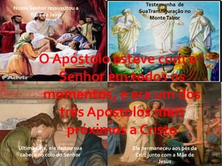 Testemunha de
Nosso Senhor ressuscitou a
                                  SuaTransfiguração no
       filha de Jairo
                                      Monte Tabor




          O Apóstolo esteve com o
             Senhor em todos os
          momentos, e era um dos
             três Apóstolos mais
              próximos a Cristo
  Última Ceia, ele deitou sua   Ele permaneceu aos pés da
  cabeça no colo do Senhor       Cruz junto com a Mãe de
                                          Jesus
 