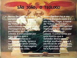 SÃO JOÃO, O TEÓLOGO
 Nosso Senhor deu a seu          Nosso Senhor deu a seu
  amado discípulo João e a         amado discípulo João e a
  seu irmão, Tiago, o nome         seu irmão, Tiago, o nome
  de “Filhos do Trovão”,           de “Filhos do Trovão”,
  pois o trovão é um terrível      pois o trovão é um terrível
  mensageiro em seu poder          mensageiro em seu poder
  purificador do fogo              purificador do fogo
  celeste. E justamente por        celeste. E justamente por
  este motivo que o                este motivo que o
  Salvador destacou o              Salvador destacou o
  caráter exaltado, ígneo e        caráter exaltado, ígneo e
  sacrificial do amor cristão,     sacrificial do amor cristão,
  cujo principal mensageiro        cujo principal mensageiro
  foi o Apóstolo João.             foi o Apóstolo João.
 