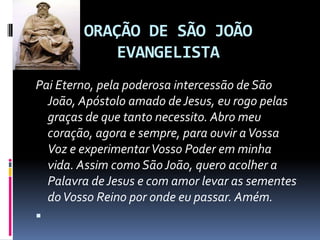 ORAÇÃO DE SÃO JOÃO
           EVANGELISTA
Pai Eterno, pela poderosa intercessão de São
  João, Apóstolo amado de Jesus, eu rogo pelas
  graças de que tanto necessito. Abro meu
  coração, agora e sempre, para ouvir a Vossa
  Voz e experimentar Vosso Poder em minha
  vida. Assim como São João, quero acolher a
  Palavra de Jesus e com amor levar as sementes
  do Vosso Reino por onde eu passar. Amém.

 