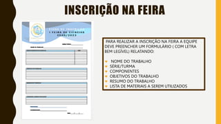 INSCRIÇÃO NA FEIRA
PARA REALIZAR A INSCRIÇÃO NA FEIRA A EQUIPE
DEVE PREENCHER UM FORMULÁRIO ( COM LETRA
BEM LEGÍVEL) RELATANDO:
 NOME DO TRABALHO
 SÉRIE/TURMA
 COMPONENTES
 OBJETIVOS DO TRABALHO
 RESUMO DO TRABALHO
 LISTA DE MATERIAIS A SEREM UTILIZADOS
 