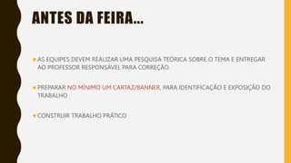 ANTES DA FEIRA...
AS EQUIPES DEVEM REALIZAR UMA PESQUISA TEÓRICA SOBRE O TEMA E ENTREGAR
AO PROFESSOR RESPONSÁVEL PARA CORREÇÃO
PREPARAR NO MÍNIMO UM CARTAZ/BANNER, PARA IDENTIFICAÇÃO E EXPOSIÇÃO DO
TRABALHO
CONSTRUIR TRABALHO PRÁTICO
 