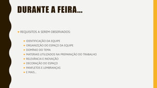 DURANTE A FEIRA...
 REQUISITOS A SEREM OBSERVADOS:
 IDENTIFICAÇÃO DA EQUIPE
 ORGANIZÇÃO DO ESPAÇO DA EQUIPE
 DOMÍNIO DO TEMA
 MATERIAIS UTILIZADOS NA PREPARAÇÃO DO TRABALHO
 RELEVÂNCIA E INOVAÇÃO
 DECORAÇÃO DO ESPAÇO
 PANFLETOS E LEMBRANÇAS
 E MAIS...
 