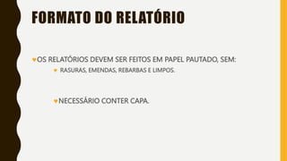 FORMATO DO RELATÓRIO
OS RELATÓRIOS DEVEM SER FEITOS EM PAPEL PAUTADO, SEM:
 RASURAS, EMENDAS, REBARBAS E LIMPOS.
NECESSÁRIO CONTER CAPA.
 