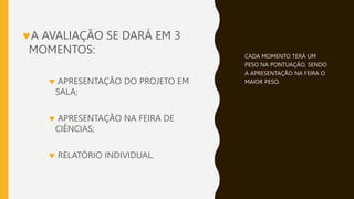 A AVALIAÇÃO SE DARÁ EM 3
MOMENTOS:
 APRESENTAÇÃO DO PROJETO EM
SALA;
 APRESENTAÇÃO NA FEIRA DE
CIÊNCIAS;
 RELATÓRIO INDIVIDUAL.
CADA MOMENTO TERÁ UM
PESO NA PONTUAÇÃO, SENDO
A APRESENTAÇÃO NA FEIRA O
MAIOR PESO.
 