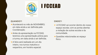 I FCCEAD
QUANDO?!
Acontecerá no mês de NOVEMBRO;
em data ainda a ser definida pela
Coordenação;
Antes da apresentação na FCCEAD,
teremos uma apresentação prévia para
a turma, em data ainda a ser definida.
A feira será realizada em um dia
inteiro, nos turnos matutino e
vespertino, em horário especial.
ONDE?!
 A FCCEAD vai ocorrer dentro do nosso
espaço escolar, com as portas abertas
a visitação de outras escolas e da
comunidade.
Questões relacionadas ao espaço
físico.
 