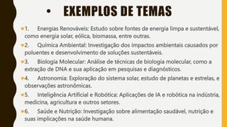 • EXEMPLOS DE TEMAS
1. Energias Renováveis: Estudo sobre fontes de energia limpa e sustentável,
como energia solar, eólica, biomassa, entre outras.
2. Química Ambiental: Investigação dos impactos ambientais causados por
poluentes e desenvolvimento de soluções sustentáveis.
3. Biologia Molecular: Análise de técnicas de biologia molecular, como a
extração de DNA e sua aplicação em pesquisas e diagnósticos.
4. Astronomia: Exploração do sistema solar, estudo de planetas e estrelas, e
observações astronômicas.
5. Inteligência Artificial e Robótica: Aplicações de IA e robótica na indústria,
medicina, agricultura e outros setores.
6. Saúde e Nutrição: Investigação sobre alimentação saudável, nutrição e
suas implicações na saúde humana.
 