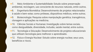 7. Meio Ambiente e Sustentabilidade: Estudo sobre preservação
ambiental, reciclagem, uso consciente de recursos naturais, entre outros.
8. Engenharia Biomédica: Desenvolvimento de projetos relacionados
à saúde e bem-estar, como próteses, dispositivos médicos, entre outros.
9. Biotecnologia: Pesquisa sobre manipulação genética, transgênicos,
clonagem e aplicações na medicina.
10. Ciências Sociais e Humanas: Investigação sobre temas sociais,
como desigualdade, diversidade, inclusão, saúde mental, entre outros.
11. Tecnologia e Educação: Desenvolvimento de projetos educacionais
que utilizam tecnologia para melhorar o aprendizado.
12. Física e Energia Nuclear: Estudo sobre energia nuclear, seus usos,
benefícios e riscos.
 