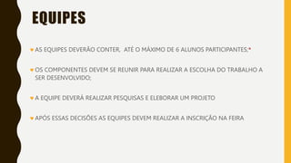 EQUIPES
AS EQUIPES DEVERÃO CONTER, ATÉ O MÁXIMO DE 6 ALUNOS PARTICIPANTES;*
OS COMPONENTES DEVEM SE REUNIR PARA REALIZAR A ESCOLHA DO TRABALHO A
SER DESENVOLVIDO;
A EQUIPE DEVERÁ REALIZAR PESQUISAS E ELEBORAR UM PROJETO
APÓS ESSAS DECISÕES AS EQUIPES DEVEM REALIZAR A INSCRIÇÃO NA FEIRA
 