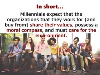 In short…
Millennials expect that the
organizations that they work for (and
buy from) share their values, possess a
moral compass, and must care for the
environment.
 