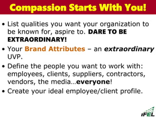 • List qualities you want your organization to
be known for, aspire to. DARE TO BE
EXTRAORDINARY!
• Your Brand Attributes – an extraordinary
UVP.
• Define the people you want to work with:
employees, clients, suppliers, contractors,
vendors, the media…everyone!
• Create your ideal employee/client profile.
The Chazin GroupThe Chazin GroupCompassion Starts With You!
 