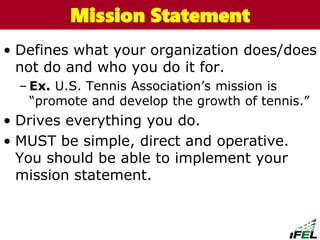• Defines what your organization does/does
not do and who you do it for.
– Ex. U.S. Tennis Association’s mission is
“promote and develop the growth of tennis.”
• Drives everything you do.
• MUST be simple, direct and operative.
You should be able to implement your
mission statement.
The Chazin GroupThe Chazin GroupMission Statement
 