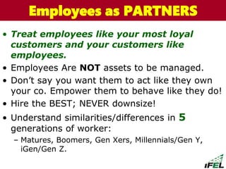 • Treat employees like your most loyal
customers and your customers like
employees.
• Employees Are NOT assets to be managed.
• Don’t say you want them to act like they own
your co. Empower them to behave like they do!
• Hire the BEST; NEVER downsize!
• Understand similarities/differences in 5
generations of worker:
– Matures, Boomers, Gen Xers, Millennials/Gen Y,
iGen/Gen Z.
The Chazin GroupThe Chazin GroupEmployees as PARTNERS
 