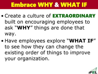 • Create a culture of EXTRAORDINARY
built on encouraging employees to
ask “WHY” things are done that
way.
• Have employees explore “WHAT IF”
to see how they can change the
existing order of things to improve
your organization.
The Chazin GroupThe Chazin GroupEmbrace WHY & WHAT IF
 