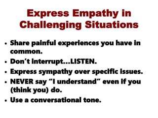 Express Empathy in
Challenging Situations
• Share painful experiences you have in
common.
• Don’t interrupt…LISTEN.
• Express sympathy over specific issues.
• NEVER say “I understand” even if you
(think you) do.
• Use a conversational tone.
 