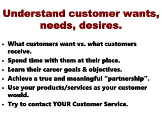 Understand customer wants,
needs, desires.
• What customers want vs. what customers
receive.
• Spend time with them at their place.
• Learn their career goals & objectives.
• Achieve a true and meaningful “partnership”.
• Use your products/services as your customer
would.
• Try to contact YOUR Customer Service.
 