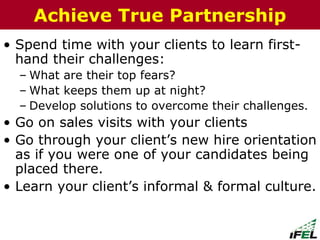 • Spend time with your clients to learn first-
hand their challenges:
– What are their top fears?
– What keeps them up at night?
– Develop solutions to overcome their challenges.
• Go on sales visits with your clients
• Go through your client’s new hire orientation
as if you were one of your candidates being
placed there.
• Learn your client’s informal & formal culture.
The Chazin GroupThe Chazin GroupAchieve True Partnership
 