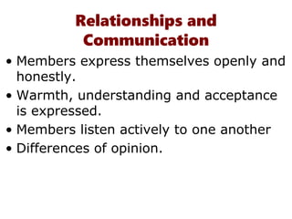 Relationships and
Communication
• Members express themselves openly and
honestly.
• Warmth, understanding and acceptance
is expressed.
• Members listen actively to one another
• Differences of opinion.
 