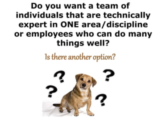 Do you want a team of
individuals that are technically
expert in ONE area/discipline
or employees who can do many
things well?
Is there another option?
 