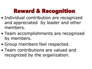 Reward & Recognition
• Individual contribution are recognized
and appreciated by leader and other
members.
• Team accomplishments are recognized
by members.
• Group members feel respected.
• Team contributions are valued and
recognized by the organization.
 