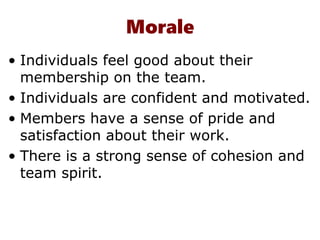 Morale
• Individuals feel good about their
membership on the team.
• Individuals are confident and motivated.
• Members have a sense of pride and
satisfaction about their work.
• There is a strong sense of cohesion and
team spirit.
 