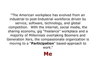 “The American workplace has evolved from an
industrial to post-Industrial workforce driven by
service, software, technology, and global
competition. With the internet, social media, the
sharing economy, gig “freelance” workplace and a
majority of Millennials overtaking Boomers and
Generation Xers, the compassionate organization is
moving to a “Participation” based-approach to
work.”
Me
 