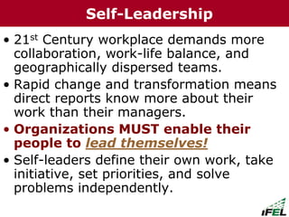 • 21st Century workplace demands more
collaboration, work-life balance, and
geographically dispersed teams.
• Rapid change and transformation means
direct reports know more about their
work than their managers.
• Organizations MUST enable their
people to lead themselves!
• Self-leaders define their own work, take
initiative, set priorities, and solve
problems independently.
Self-Leadership
 