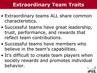 78
• Extraordinary teams ALL share common
characteristics.
• Successful teams have great leadership,
trust, performance, and rewards that
reflect team contributions.
• Successful teams have members who
believe in the team’s capabilities.
• It’s difficult to create team players when
society rewards and promotes individual
behavior.
Extraordinary Team Traits
 