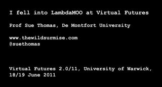 I fell into LambdaMOO at Virtual FuturesProf Sue Thomas, De Montfort Universitywww.thewildsurmise.com@suethomasVirtual Futures 2.0/11, University of Warwick, 18/19 June 2011 