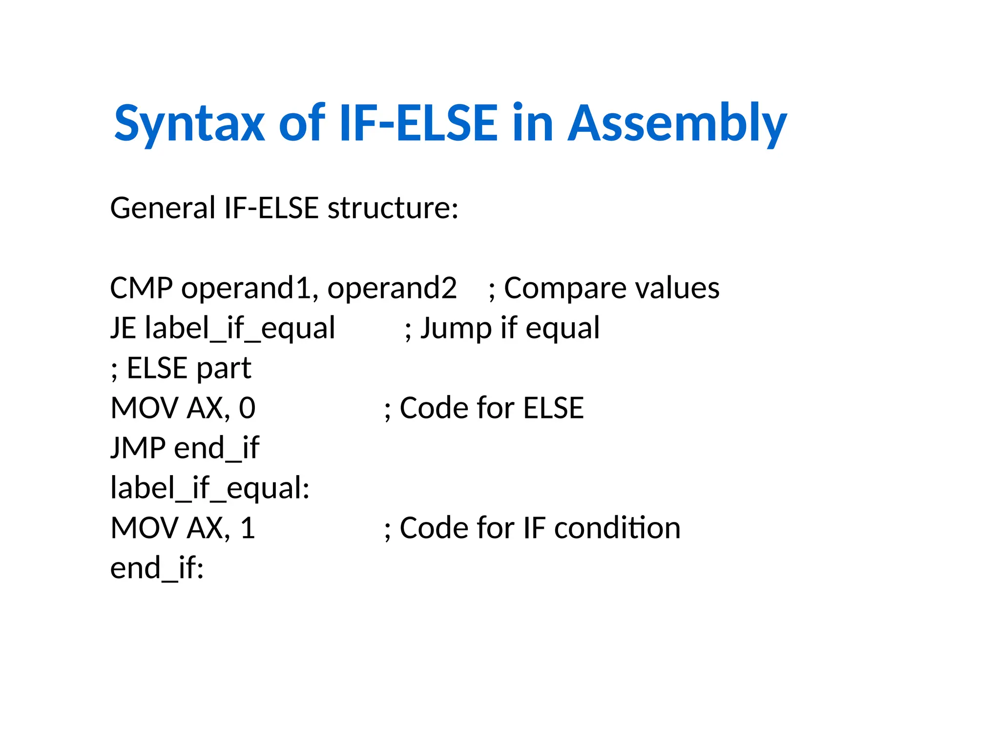 Syntax of IF-ELSE in Assembly
General IF-ELSE structure:
CMP operand1, operand2 ; Compare values
JE label_if_equal ; Jump if equal
; ELSE part
MOV AX, 0 ; Code for ELSE
JMP end_if
label_if_equal:
MOV AX, 1 ; Code for IF condition
end_if:
 