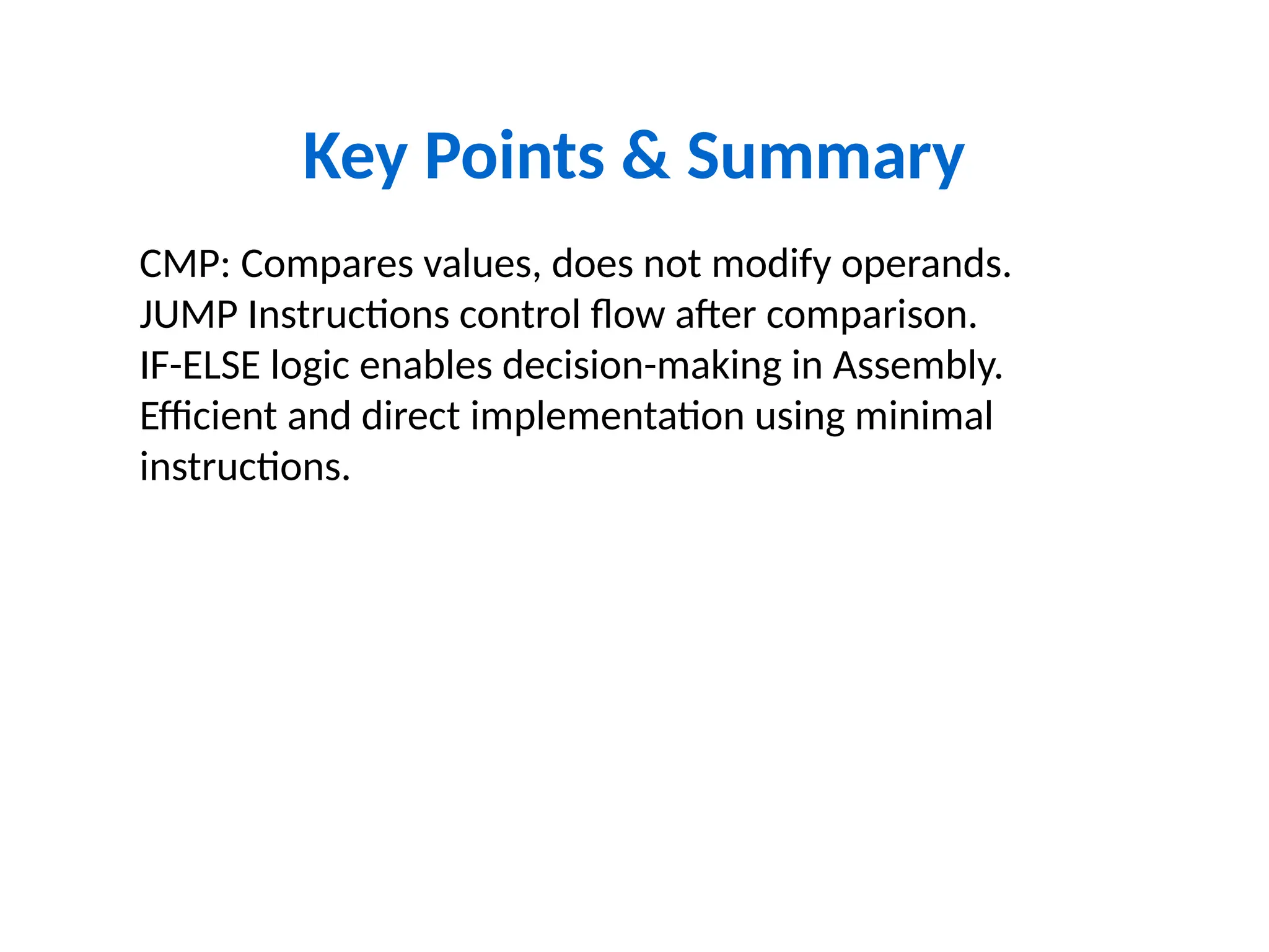 Key Points & Summary
CMP: Compares values, does not modify operands.
JUMP Instructions control flow after comparison.
IF-ELSE logic enables decision-making in Assembly.
Efficient and direct implementation using minimal
instructions.
 