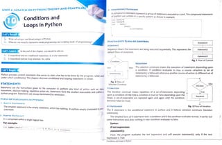 UNIT 4:SCRATCH OR PYTHON (THEORY AND PRACTICAL) 3. COMPOUND STATEMENT
A compound statement represents a
group of statements executed as a unit. The compound statements
of python are written in a specific pattern as shown in example.
Conditions and >>> testl=2
>>>test2=4
testi:
Loops in Python >>>
t test2:
print (test1)
Let's Recal
Write advantages and disadvantages ofPython.
What doyou mean by interactive mode programming and scripting mode of
programming?
STATEMENTS FLOW OF CONTROL
Statementl
SEQUENCE
Sequence means the statements are being executed sequentially. This represents the
default flow of statement.
Statement2
Let's Learn At the end of this chapter, you should be able to:
Comprehend and
useconditionalstatements: if, if-else statements
dComprehend and use loop structure: for, while
Statement3
Fig. 1 Flow of Control
Condition
SELECTION
The selection constructs means the execution of statements depending upon
a condition. If condition evaluates to true. a course -of-action (a set of
statements) is followed otherwise another course-of-action (a different set of
statements) is followed.
true false
Let's Begin Statement(s)
Python provides control statements that serves to state what has to be done by the program, when and
under which condition(s). This chapter discusses conditional and looping statements in detail.
Fig. 2 Flow of
STATEMENTS false
Selection Construct
Decision
tarementsarethe instructions given to
the computer to perform any kind of action such as, data ITERATION
movement, decision making, repetitive action etc. Statements form the smallest executable unit within a The iteration construct means repetition of a set-of-statements depending
upon a condition till the time a condition is true (or false depending upon the
loop). a set-of-statements are repeated again and again until the condition
becomes false (or true).
true
Python program. Statements are
always terminated by semicolon.
Sequence
TYPES OF STATEMENTS IN PYTHON
1. EMPTY STATEMENTS
The simplest statement is the empty statement, which has nothing. In python empty statement is
po
IF STATEMENT Fig. 3 Flow of Iteration
statement. The if statement is the conditional statement in python and it follows selection constructs (decision
constructs).
2. SiMPLE STATEMENT
The simplest form of if statements tests a condition and if the condition evaluates to true, it carries out
some instructions and does nothing in case condition evaluates to false.
It is comprised within a
single logical line.
For example: Syntax:
name=input ("ert.I u! ame") # thls is a
staement
if test expression:
-
statement(s)
Here, the program evaluates the test expression and will execute statement() only if the text
expression is True.
Conditions and Loops in Python
 