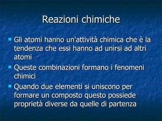 Reazioni chimiche Gli atomi hanno un'attività chimica che è la tendenza che essi hanno ad unirsi ad altri atomi Queste combinazioni formano i fenomeni chimici Quando due elementi si uniscono per formare un composto questo possiede proprietà diverse da quelle di partenza 