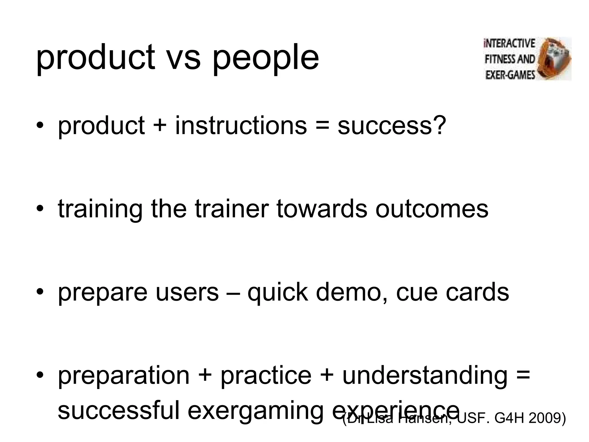 product vs people product + instructions = success? training the trainer towards outcomes prepare users – quick demo, cue cards preparation + practice + understanding = successful exergaming experience (Dr Lisa Hansen, USF. G4H 2009) 