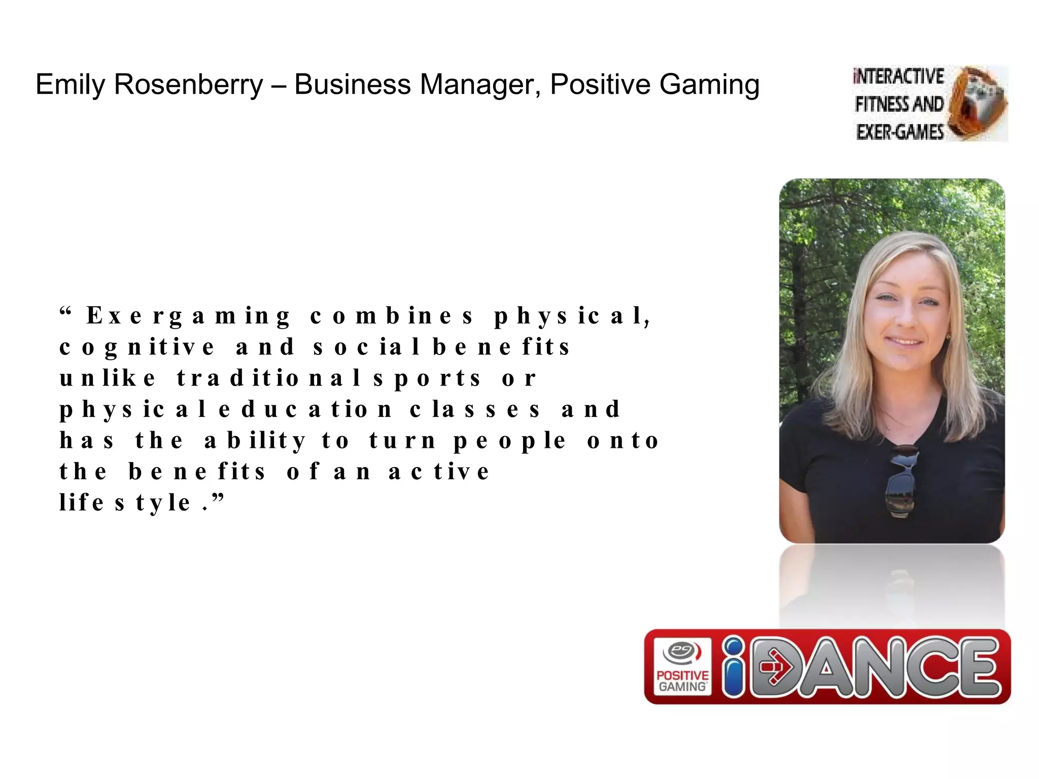 Emily Rosenberry – Business Manager, Positive Gaming “ Exergaming combines physical, cognitive and social benefits unlike traditional sports or physical education classes and has the ability to turn people onto the benefits of an active lifestyle.” 