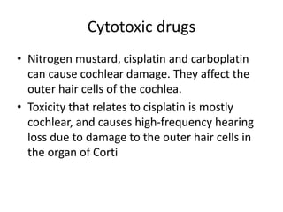 Cytotoxic drugs
• Nitrogen mustard, cisplatin and carboplatin
can cause cochlear damage. They affect the
outer hair cells of the cochlea.
• Toxicity that relates to cisplatin is mostly
cochlear, and causes high-frequency hearing
loss due to damage to the outer hair cells in
the organ of Corti
 