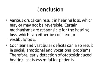 Conclusion
• Various drugs can result in hearing loss, which
may or may not be reversible. Certain
mechanisms are responsible for the hearing
loss, which can either be cochleo- or
vestibulotoxic.
• Cochlear and vestibular deficits can also result
in social, emotional and vocational problems.
Therefore, early detection of ototoxicinduced
hearing loss is essential for patients
 