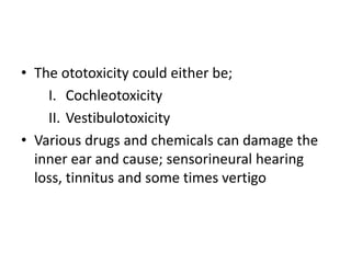 • The ototoxicity could either be;
I. Cochleotoxicity
II. Vestibulotoxicity
• Various drugs and chemicals can damage the
inner ear and cause; sensorineural hearing
loss, tinnitus and some times vertigo
 
