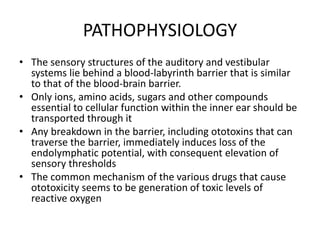 PATHOPHYSIOLOGY
• The sensory structures of the auditory and vestibular
systems lie behind a blood-labyrinth barrier that is similar
to that of the blood-brain barrier.
• Only ions, amino acids, sugars and other compounds
essential to cellular function within the inner ear should be
transported through it
• Any breakdown in the barrier, including ototoxins that can
traverse the barrier, immediately induces loss of the
endolymphatic potential, with consequent elevation of
sensory thresholds
• The common mechanism of the various drugs that cause
ototoxicity seems to be generation of toxic levels of
reactive oxygen
 