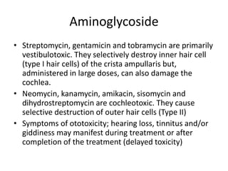Aminoglycoside
• Streptomycin, gentamicin and tobramycin are primarily
vestibulotoxic. They selectively destroy inner hair cell
(type I hair cells) of the crista ampullaris but,
administered in large doses, can also damage the
cochlea.
• Neomycin, kanamycin, amikacin, sisomycin and
dihydrostreptomycin are cochleotoxic. They cause
selective destruction of outer hair cells (Type II)
• Symptoms of ototoxicity; hearing loss, tinnitus and/or
giddiness may manifest during treatment or after
completion of the treatment (delayed toxicity)
 