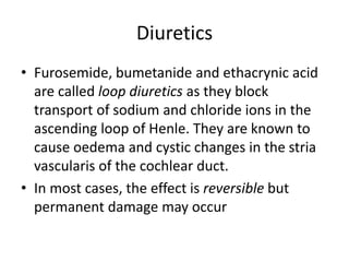 Diuretics
• Furosemide, bumetanide and ethacrynic acid
are called loop diuretics as they block
transport of sodium and chloride ions in the
ascending loop of Henle. They are known to
cause oedema and cystic changes in the stria
vascularis of the cochlear duct.
• In most cases, the effect is reversible but
permanent damage may occur
 