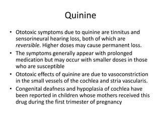 Quinine
• Ototoxic symptoms due to quinine are tinnitus and
sensorineural hearing loss, both of which are
reversible. Higher doses may cause permanent loss.
• The symptoms generally appear with prolonged
medication but may occur with smaller doses in those
who are susceptible
• Ototoxic effects of quinine are due to vasoconstriction
in the small vessels of the cochlea and stria vascularis.
• Congenital deafness and hypoplasia of cochlea have
been reported in children whose mothers received this
drug during the first trimester of pregnancy
 