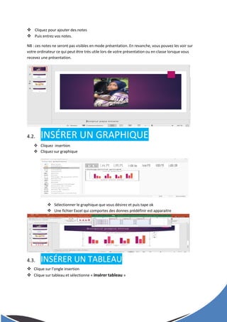  Cliquez pour ajouter des notes
 Puis entrez vos notes.
NB : ces notes ne seront pas visibles en mode présentation. En revanche, vous pouvez les voir sur
votre ordinateur ce qui peut être très utile lors de votre présentation ou en classe lorsque vous
recevez une présentation.
4.2. INSÉRER UN GRAPHIQUE
 Cliquez insertion
 Cliquez sur graphique
 Sélectionner le graphique que vous désirez et puis tape ok
 Une fichier Excel qui comportes des donnes prédéfinir est apparaitre
4.3. INSÉRER UN TABLEAU
 Clique sur l’ongle insertion
 Clique sur tableau et sélectionne « insérer tableau »
 