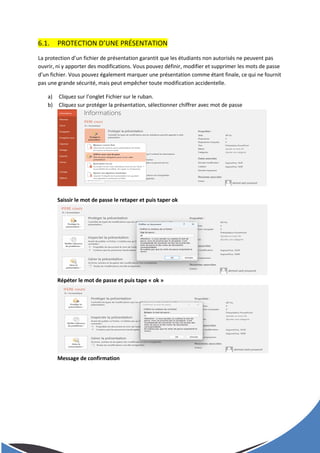 6.1. PROTECTION D’UNE PRÉSENTATION
La protection d’un fichier de présentation garantit que les étudiants non autorisés ne peuvent pas
ouvrir, ni y apporter des modifications. Vous pouvez définir, modifier et supprimer les mots de passe
d’un fichier. Vous pouvez également marquer une présentation comme étant finale, ce qui ne fournit
pas une grande sécurité, mais peut empêcher toute modification accidentelle.
a) Cliquez sur l’onglet Fichier sur le ruban.
b) Cliquez sur protéger la présentation, sélectionner chiffrer avec mot de passe
Saissir le mot de passe le retaper et puis taper ok
Répéter le mot de passe et puis tape « ok »
Message de confirmation
 