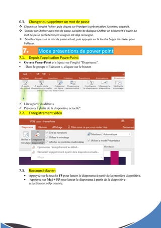 6.3. Changer ou supprimer un mot de passe
 Cliquez sur l’onglet Fichier, puis cliquez sur Protéger la présentation. Un menu apparaît.
 Cliquez sur Chiffrer avec mot de passe. La boîte de dialogue Chiffrer un document s’ouvre. Le
mot de passe précédemment assigner est déjà renseigné.
 Double-cliquez sur le mot de passe actuel, puis appuyez sur la touche Suppr du clavier pour
l’effacer.
7. Mode présentions de power point
7.1. Depuis l'application PowerPoint:
 Ouvrez PowerPoint et cliquez sur l'onglet "Diaporama".
 Dans le groupe « Exécuter », cliquez sur le bouton
 Lire à partir du début »
 Présenter à partir de la diapositive actuelle".
7.2. Enregistrement vidéo
7.3. Raccourci clavier:
 Appuyez sur la touche F5 pour lancer le diaporama à partir de la première diapositive.
 Appuyez sur Maj + F5 pour lancer le diaporama à partir de la diapositive
actuellement sélectionnée.
 