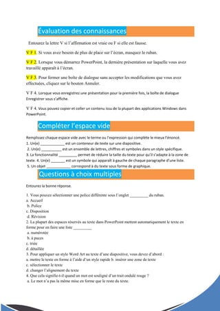Évaluation des connaissances
Entourez la lettre V si l’affirmation est vraie ou F si elle est fausse.
V F 1. Si vous avez besoin de plus de place sur l’écran, masquez le ruban.
V F 2. Lorsque vous démarrez PowerPoint, la dernière présentation sur laquelle vous avez
travaillé apparaît à l’écran.
V F 3. Pour fermer une boîte de dialogue sans accepter les modifications que vous avez
effectuées, cliquez sur le bouton Annuler.
V F 4. Lorsque vous enregistrez une présentation pour la première fois, la boîte de dialogue
Enregistrer sous s’affiche.
V F 4. Vous pouvez copier et coller un contenu issu de la plupart des applications Windows dans
PowerPoint.
Compléter l’espace vide
Remplissez chaque espace vide avec le terme ou l’expression qui complète le mieux l’énoncé.
1. Un(e) ____________ est un conteneur de texte sur une diapositive.
2. Un(e) __________ est un ensemble de lettres, chiffres et symboles dans un style spécifique.
3. La fonctionnalité _________ permet de réduire la taille du texte pour qu’il s’adapte à la zone de
texte. 4. Un(e) _______ est un symbole qui apparaît à gauche de chaque paragraphe d’une liste.
5. Un objet ____________ correspond à du texte sous forme de graphique.
Questions à choix multiples
Entourez la bonne réponse.
1. Vous pouvez sélectionner une police différente sous l’onglet _________ du ruban.
a. Accueil
b. Police
c. Disposition
d. Révision
2. La plupart des espaces réservés au texte dans PowerPoint mettent automatiquement le texte en
forme pour en faire une liste _________
a. numérotée
b. à puces
c. triée
d. détaillée
3. Pour appliquer un style Word Art au texte d’une diapositive, vous devez d’abord :
a. mettre le texte en forme à l’aide d’un style rapide b. insérer une zone de texte
c. sélectionner le texte
d. changer l’alignement du texte
4. Que cela signifie-t-il quand un mot est souligné d’un trait ondulé rouge ?
a. Le mot n’a pas la même mise en forme que le reste du texte.
 