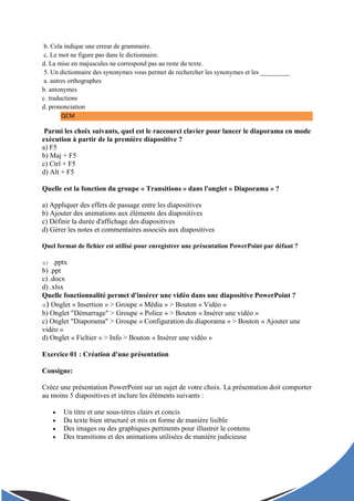 b. Cela indique une erreur de grammaire.
c. Le mot ne figure pas dans le dictionnaire.
d. La mise en majuscules ne correspond pas au reste du texte.
5. Un dictionnaire des synonymes vous permet de rechercher les synonymes et les _________
a. autres orthographes
b. antonymes
c. traductions
d. prononciation
QCM
Parmi les choix suivants, quel est le raccourci clavier pour lancer le diaporama en mode
exécution à partir de la première diapositive ?
a) F5
b) Maj + F5
c) Ctrl + F5
d) Alt + F5
Quelle est la fonction du groupe « Transitions » dans l'onglet « Diaporama » ?
a) Appliquer des effets de passage entre les diapositives
b) Ajouter des animations aux éléments des diapositives
c) Définir la durée d'affichage des diapositives
d) Gérer les notes et commentaires associés aux diapositives
Quel format de fichier est utilisé pour enregistrer une présentation PowerPoint par défaut ?
a) .pptx
b) .ppt
c) .docx
d) .xlsx
Quelle fonctionnalité permet d'insérer une vidéo dans une diapositive PowerPoint ?
a) Onglet « Insertion » > Groupe « Média » > Bouton « Vidéo »
b) Onglet "Démarrage" > Groupe « Police » > Bouton « Insérer une vidéo »
c) Onglet "Diaporama" > Groupe « Configuration du diaporama » > Bouton « Ajouter une
vidéo »
d) Onglet « Fichier » > Info > Bouton « Insérer une vidéo »
Exercice 01 : Création d'une présentation
Consigne:
Créez une présentation PowerPoint sur un sujet de votre choix. La présentation doit comporter
au moins 5 diapositives et inclure les éléments suivants :
 Un titre et une sous-titres clairs et concis
 Du texte bien structuré et mis en forme de manière lisible
 Des images ou des graphiques pertinents pour illustrer le contenu
 Des transitions et des animations utilisées de manière judicieuse
 