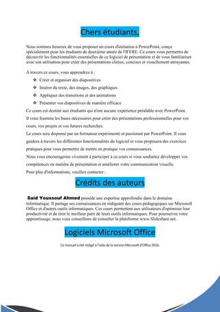 Chers étudiants,
Nous sommes heureux de vous proposer un cours d'initiation à PowerPoint, conçu
spécialement pour les étudiants de deuxième année de l'IFERE. Ce cours vous permettra de
découvrir les fonctionnalités essentielles de ce logiciel de présentation et de vous familiariser
avec son utilisation pour créer des présentations claires, concises et visuellement attrayantes.
À travers ce cours, vous apprendrez à :
 Créer et organiser des diapositives
 Insérer du texte, des images, des graphiques
 Appliquer des transitions et des animations
 Présenter vos diapositives de manière efficace
Ce cours est destiné aux étudiants qui n'ont aucune expérience préalable avec PowerPoint.
Il vous fournira les bases nécessaires pour créer des présentations professionnelles pour vos
cours, vos projets et vos futures recherches.
Le cours sera dispensé par un formateur expérimenté et passionné par PowerPoint. Il vous
guidera à travers les différentes fonctionnalités du logiciel et vous proposera des exercices
pratiques pour vous permettre de mettre en pratique vos connaissances.
Nous vous encourageons vivement à participer à ce cours si vous souhaitez développer vos
compétences en matière de présentation et améliorer votre communication visuelle.
Pour plus d'informations, veuillez contacter :
Crédits des auteurs
Said Youssouf Ahmed possède une expertise approfondie dans le domaine
informatique. Il partage ses connaissances en rédigeant des cours pédagogiques sur Microsoft
Office et d'autres outils informatiques. Ces cours permettent aux utilisateurs d'optimiser leur
productivité et de tirer le meilleur parti de leurs outils informatiques. Pour poursuivre votre
apprentissage, nous vous conseillons de consulter la plateforme www.Slideshare.net.
Logiciels Microsoft Office
Cemanuel a été rédigé à l’aide delaversion Microsoftd’Office2016.
 