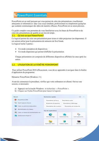 1.PowerPoint Essentials
PowerPoint est un outil puissant qui vous permet de créer des présentations visuellement
attrayantes et informatives. Que vous soyez étudiant, professionnel ou simplement quelqu'un
qui souhaite communiquer des idées de manière efficace, PowerPoint est un atout précieux.
Ce guide complet vous permettra de vous familiariser avec les bases de PowerPoint et de
créer des présentations de qualité en un rien de temps.
1.1. Qu’est-ce que PowerPoint?
Ce logiciel permet de créer une présentation pour écran et vidéo projecteur (un diaporama). Il
est surtout utilisé pour la présentation de mémoire de fin d’étude.
Le logiciel inclut 2 parties :
 Un mode conception de diapositives
 Un mode diaporama qui permet d'afficher la présentation.
Chaque présentation est composée de différentes diapositives affichées les unes après les
autres.
1.2. UTILISATION DE LA FENÊTRE POWERPOINT
Pour utiliser PowerPoint 2010 efficacement, vous devez apprendre à naviguer dans la fenêtre
d’application du programme.
Démarrer PowerPoint (Windows 11)
Avant de commencer la procédure, vérifiez que votre ordinateur est allumé. Ouvrez une
session, si nécessaire.
a) Appuyez sur la touche Windows et recherchez « PowerPoint ».
b) Cliquez sur l'icône PowerPoint pour lancer le logiciel.
 