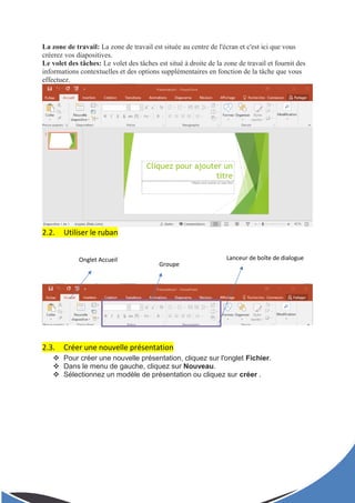 La zone de travail: La zone de travail est située au centre de l'écran et c'est ici que vous
créerez vos diapositives.
Le volet des tâches: Le volet des tâches est situé à droite de la zone de travail et fournit des
informations contextuelles et des options supplémentaires en fonction de la tâche que vous
effectuez.
2.2. Utiliser le ruban
2.3. Créer une nouvelle présentation
 Pour créer une nouvelle présentation, cliquez sur l'onglet Fichier.
 Dans le menu de gauche, cliquez sur Nouveau.
 Sélectionnez un modèle de présentation ou cliquez sur créer .
Onglet Accueil
Groupe
Lanceur de boîte de dialogue
 