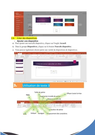 Effacer toute la mise
en forme
Police
Taille de police
Augmenter la taille de police
Réduire la taille de
police
Gras Italique Souligne
r
Espacement des caractères
Couleur de police
2.4. Créer des diapositives
- Ajouter une diapositive
a) Pour ajouter une nouvelle diapositive, cliquez sur l'onglet Accueil.
b) Dans le groupe Diapositives, cliquez sur le bouton Nouvelle diapositive.
c) Vous pouvez également choisir parmi une variété de dispositions de diapositives.
3. Utilisation de texte 3
 